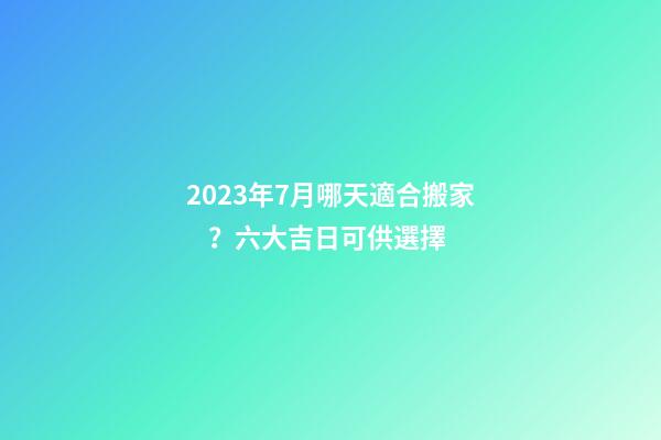 2023年7月哪天適合搬家？六大吉日可供選擇